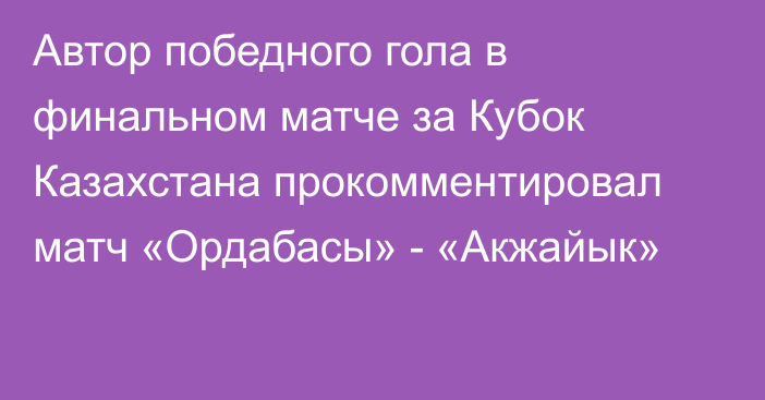 Автор победного гола в финальном матче за Кубок Казахстана прокомментировал матч «Ордабасы» - «Акжайык»