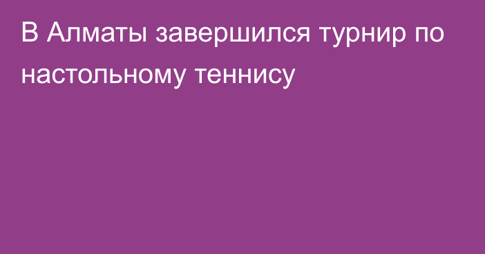 В Алматы завершился турнир по настольному теннису