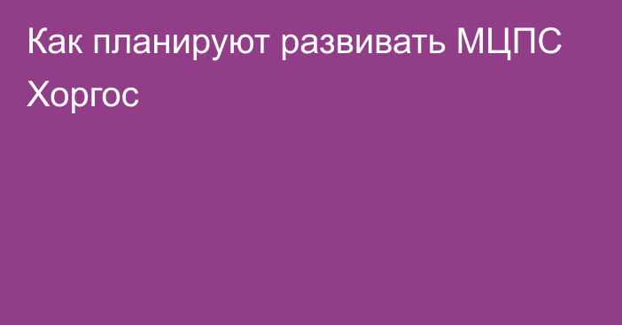 Как планируют развивать МЦПС Хоргос