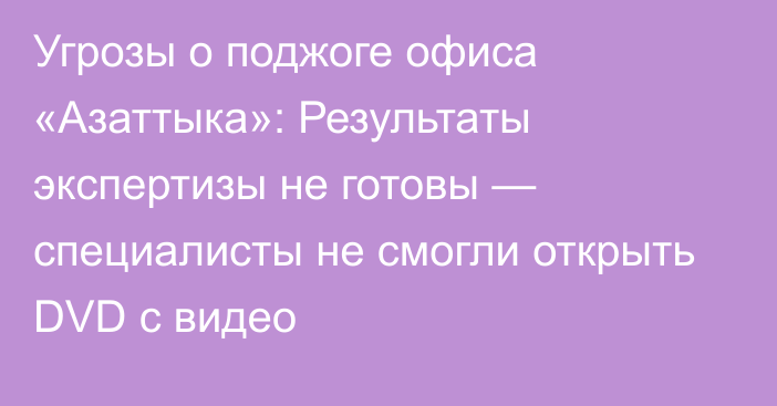 Угрозы о поджоге офиса «Азаттыка»: Результаты экспертизы не готовы — специалисты не смогли открыть DVD с видео