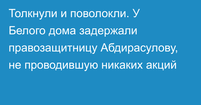 Толкнули и поволокли. У Белого дома задержали правозащитницу Абдирасулову, не проводившую никаких акций