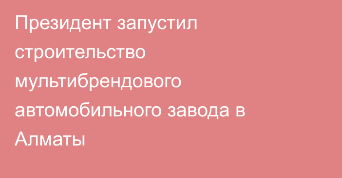 Президент запустил строительство мультибрендового автомобильного завода в Алматы