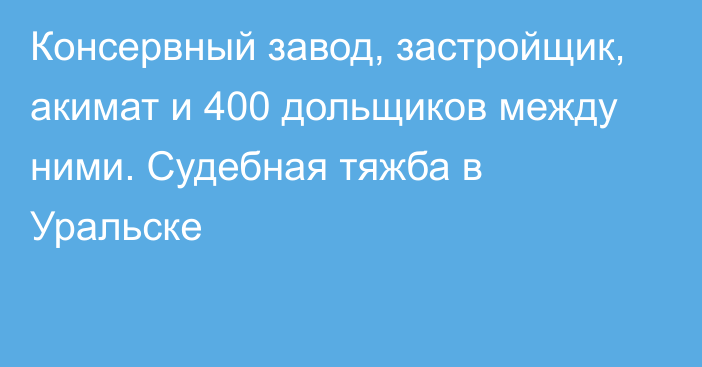 Консервный завод, застройщик, акимат и 400 дольщиков между ними. Судебная тяжба в Уральске