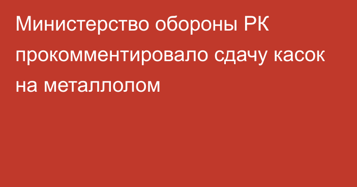 Министерство обороны РК прокомментировало сдачу касок на металлолом