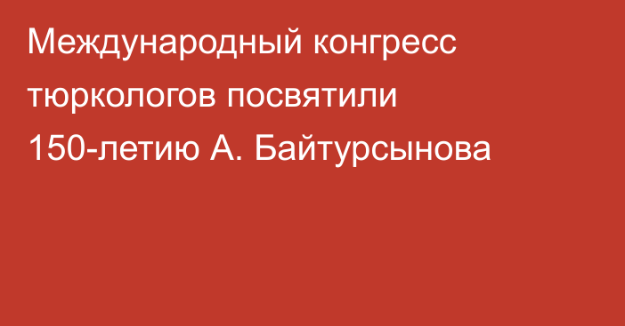 Международный конгресс тюркологов посвятили 150-летию А. Байтурсынова