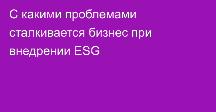 С какими проблемами сталкивается бизнес при внедрении ESG