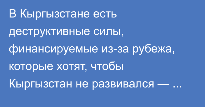 В Кыргызстане есть деструктивные силы, финансируемые из-за рубежа, которые хотят, чтобы Кыргызстан не развивался — Ташиев