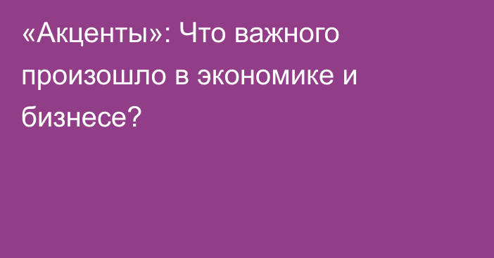 «Акценты»: Что важного произошло в экономике и бизнесе?