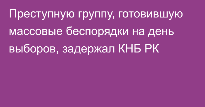 Преступную группу, готовившую массовые беспорядки на день выборов, задержал КНБ РК