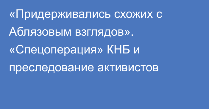 «Придерживались схожих с Аблязовым взглядов». «Спецоперация» КНБ и преследование активистов