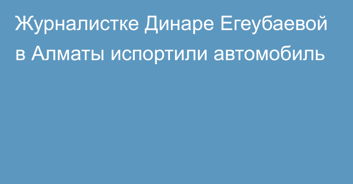 Журналистке Динаре Егеубаевой в Алматы испортили автомобиль