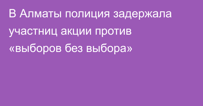 В Алматы полиция задержала участниц акции против «выборов без выбора»