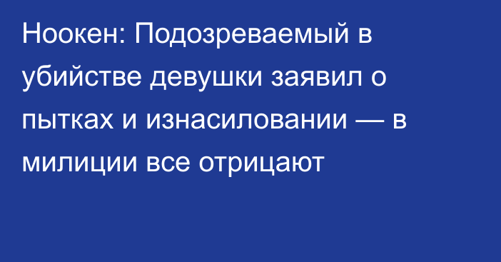 Ноокен: Подозреваемый в убийстве девушки заявил о пытках и изнасиловании — в милиции все отрицают