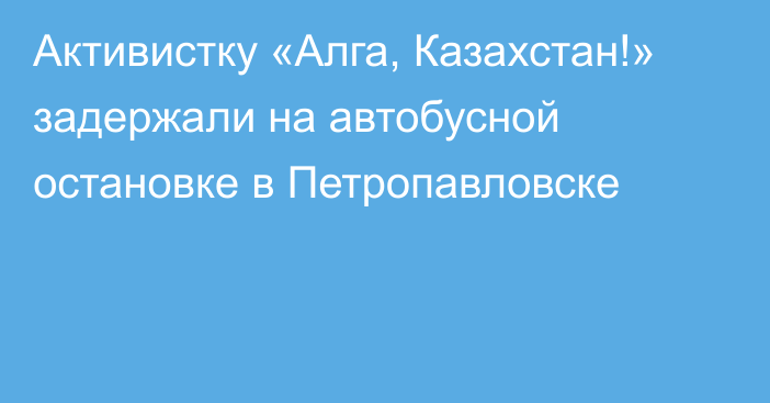 Активистку «Алга, Казахстан!» задержали на автобусной остановке в Петропавловске