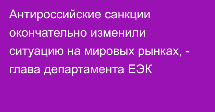 Антироссийские санкции окончательно изменили ситуацию на мировых рынках, - глава департамента ЕЭК