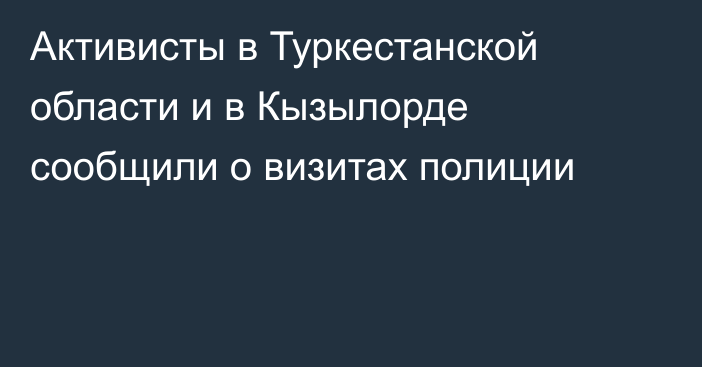 Активисты в Туркестанской области и в Кызылорде сообщили о визитах полиции