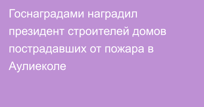 Госнаградами наградил президент строителей домов пострадавших от пожара в Аулиеколе