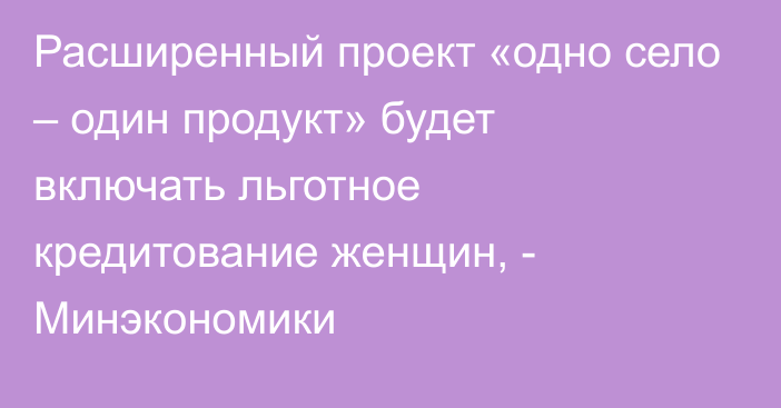 Расширенный проект «одно село – один продукт» будет включать льготное кредитование женщин, - Минэкономики