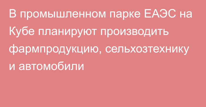 В промышленном парке ЕАЭС на Кубе планируют производить фармпродукцию, сельхозтехнику и автомобили