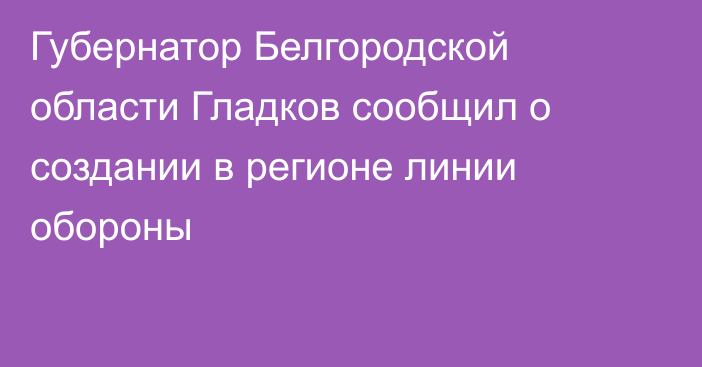 Губернатор Белгородской области Гладков сообщил о создании в регионе линии обороны