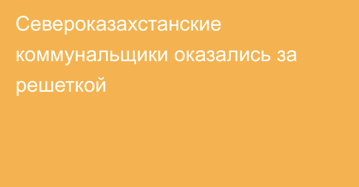 Североказахстанские коммунальщики оказались за решеткой