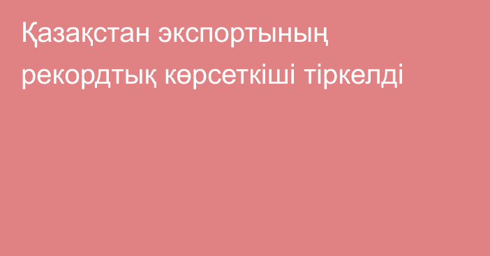 Қазақстан экспортының рекордтық көрсеткіші тіркелді