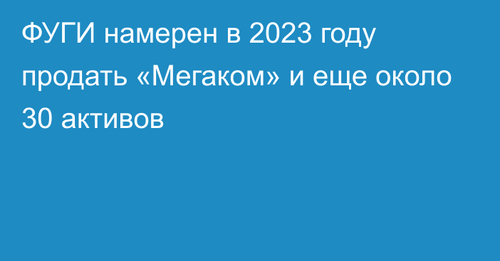 ФУГИ намерен в 2023 году продать «Мегаком» и еще около 30 активов