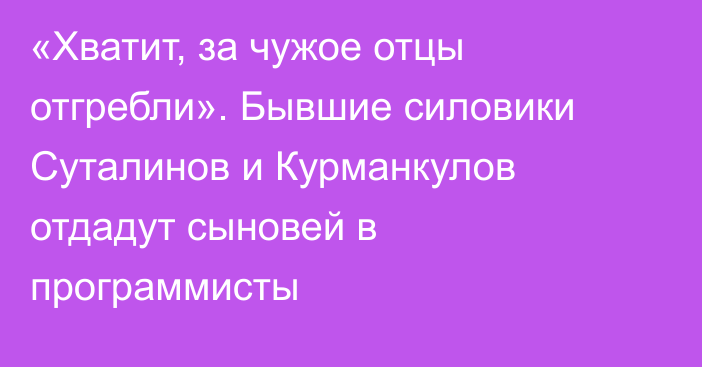 «Хватит, за чужое отцы отгребли». Бывшие силовики Суталинов и Курманкулов отдадут сыновей в программисты