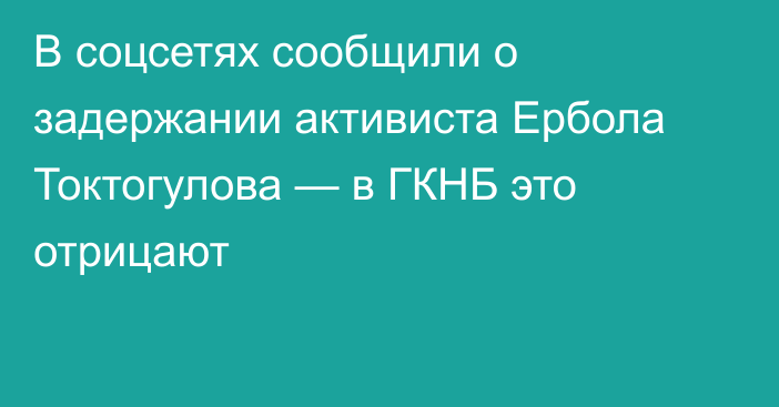 В соцсетях сообщили о задержании активиста Ербола Токтогулова — в ГКНБ это отрицают