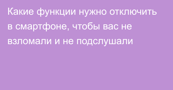 Какие функции нужно отключить в смартфоне, чтобы вас не взломали и не подслушали