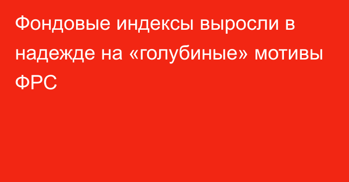 Фондовые индексы выросли в надежде на «голубиные» мотивы ФРС