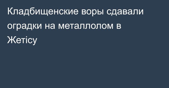 Кладбищенские воры сдавали оградки на металлолом в Жетісу