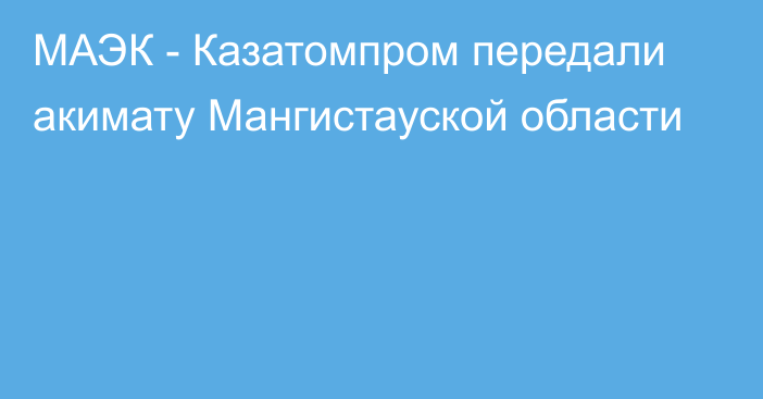 МАЭК - Казатомпром передали акимату Мангистауской области