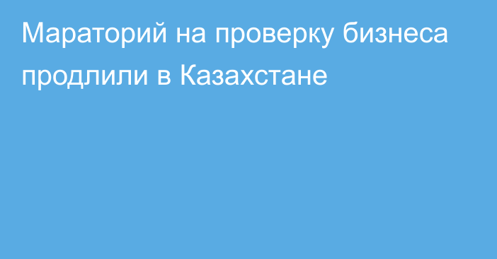 Мараторий на проверку бизнеса продлили в Казахстане