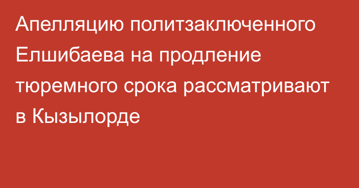 Апелляцию политзаключенного Елшибаева на продление тюремного срока рассматривают в Кызылорде