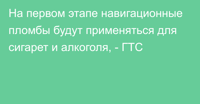 На первом этапе навигационные пломбы будут применяться для сигарет и алкоголя, - ГТС