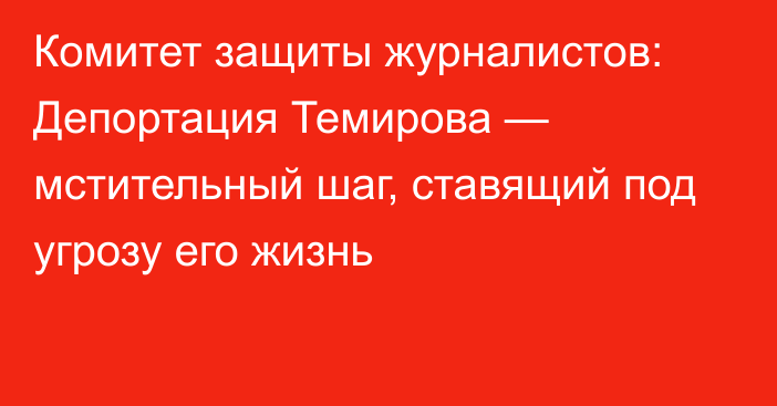 Комитет защиты журналистов: Депортация Темирова — мстительный шаг, ставящий под угрозу его жизнь