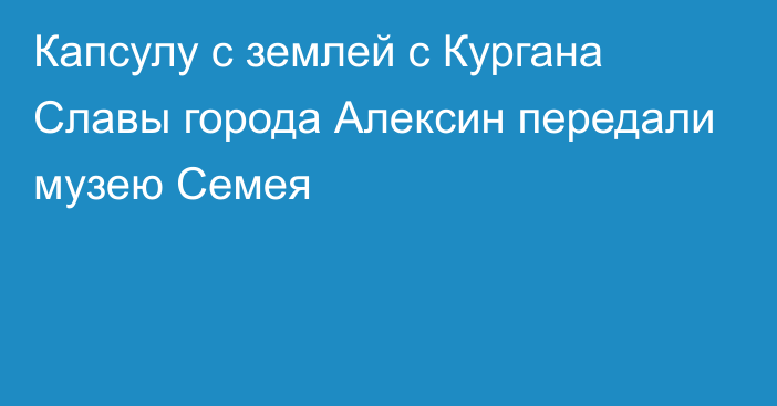 Капсулу с землей с Кургана Славы города Алексин передали музею Семея