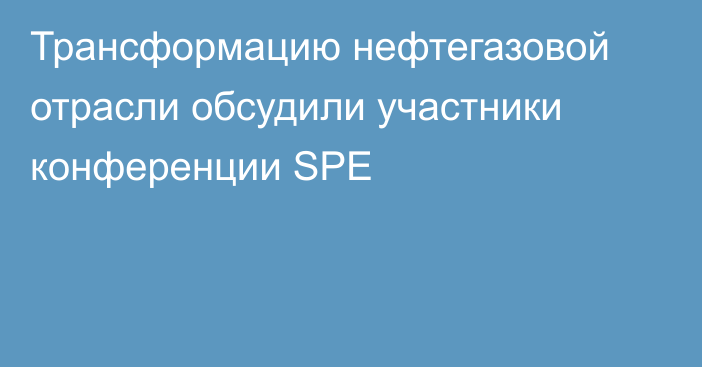 Трансформацию нефтегазовой отрасли обсудили участники конференции SPE