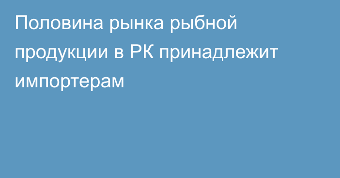 Половина рынка рыбной продукции в РК принадлежит импортерам