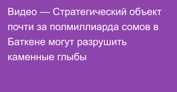 Видео — Стратегический объект почти за полмиллиарда сомов в Баткене могут разрушить каменные глыбы