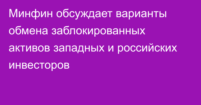 Минфин обсуждает варианты обмена заблокированных активов западных и российских инвесторов