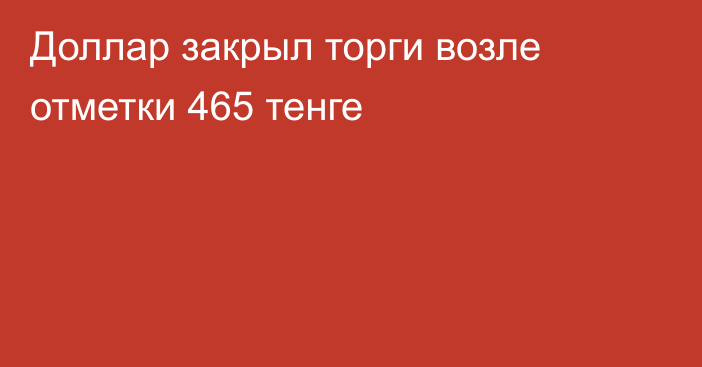 Доллар закрыл торги возле отметки 465 тенге