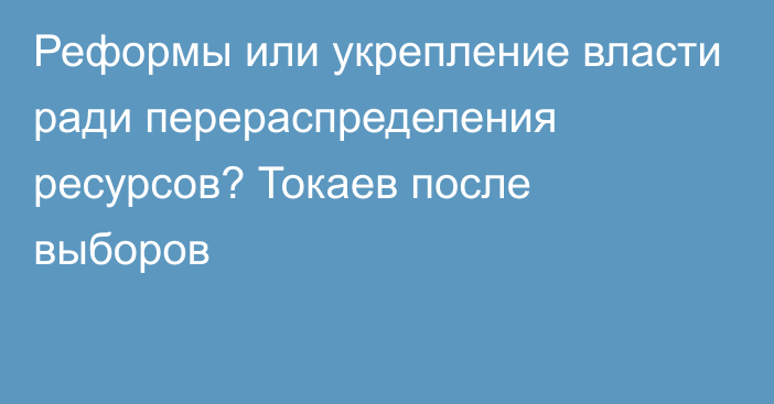 Реформы или укрепление власти ради перераспределения ресурсов? Токаев после выборов