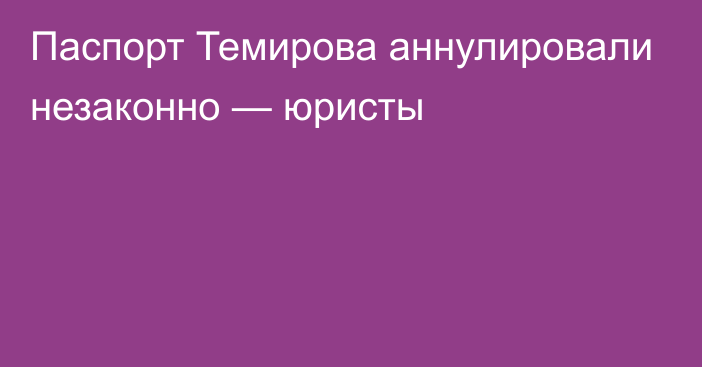 Паспорт Темирова аннулировали незаконно — юристы