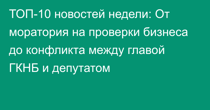 ТОП-10 новостей недели: От моратория на проверки бизнеса до конфликта между главой ГКНБ и депутатом