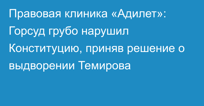 Правовая клиника «Адилет»: Горсуд грубо нарушил Конституцию, приняв решение о выдворении Темирова