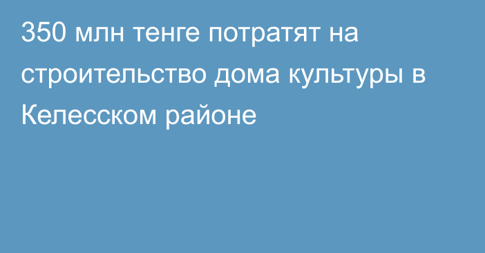 350 млн тенге потратят на строительство дома культуры в Келесском районе