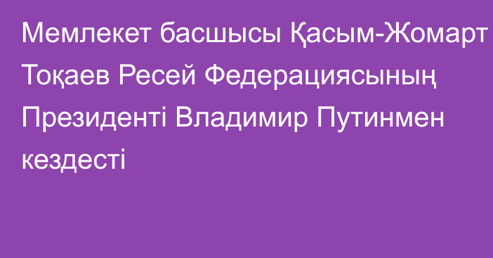 Мемлекет басшысы Қасым-Жомарт Тоқаев Ресей Федерациясының Президенті Владимир Путинмен кездесті