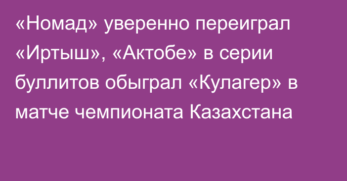 «Номад» уверенно переиграл «Иртыш», «Актобе» в серии буллитов обыграл «Кулагер» в матче чемпионата Казахстана